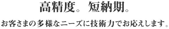 高精度。短納期。お客さまの多様なニーズに技術力でお応えします。